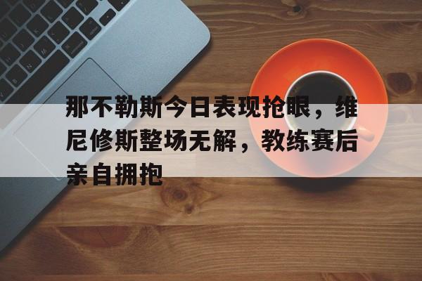 那不勒斯今日表现抢眼，维尼修斯整场无解，教练赛后亲自拥抱